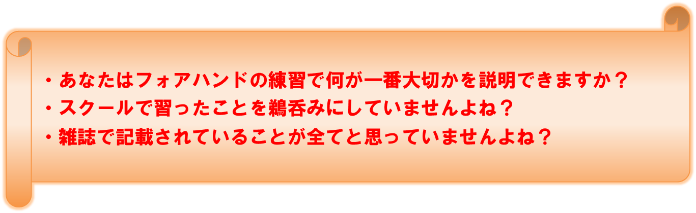 あなたはフォアハンドの練習で何が一番大切かを説明できますか？　スクールで習ったことを鵜呑みにしていませんよね？　雑誌で記載されていることが全てと思っていませんよね？